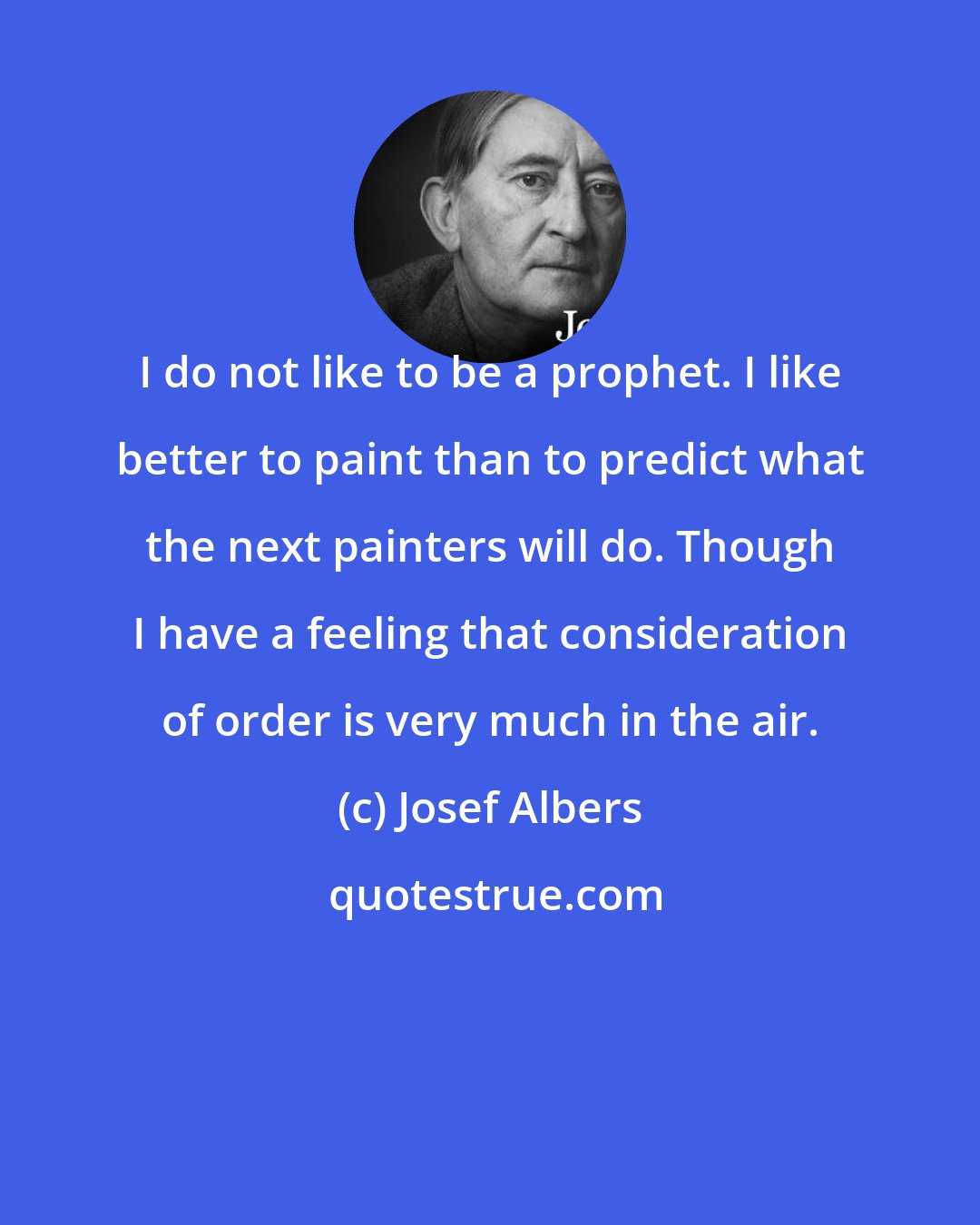 Josef Albers: I do not like to be a prophet. I like better to paint than to predict what the next painters will do. Though I have a feeling that consideration of order is very much in the air.