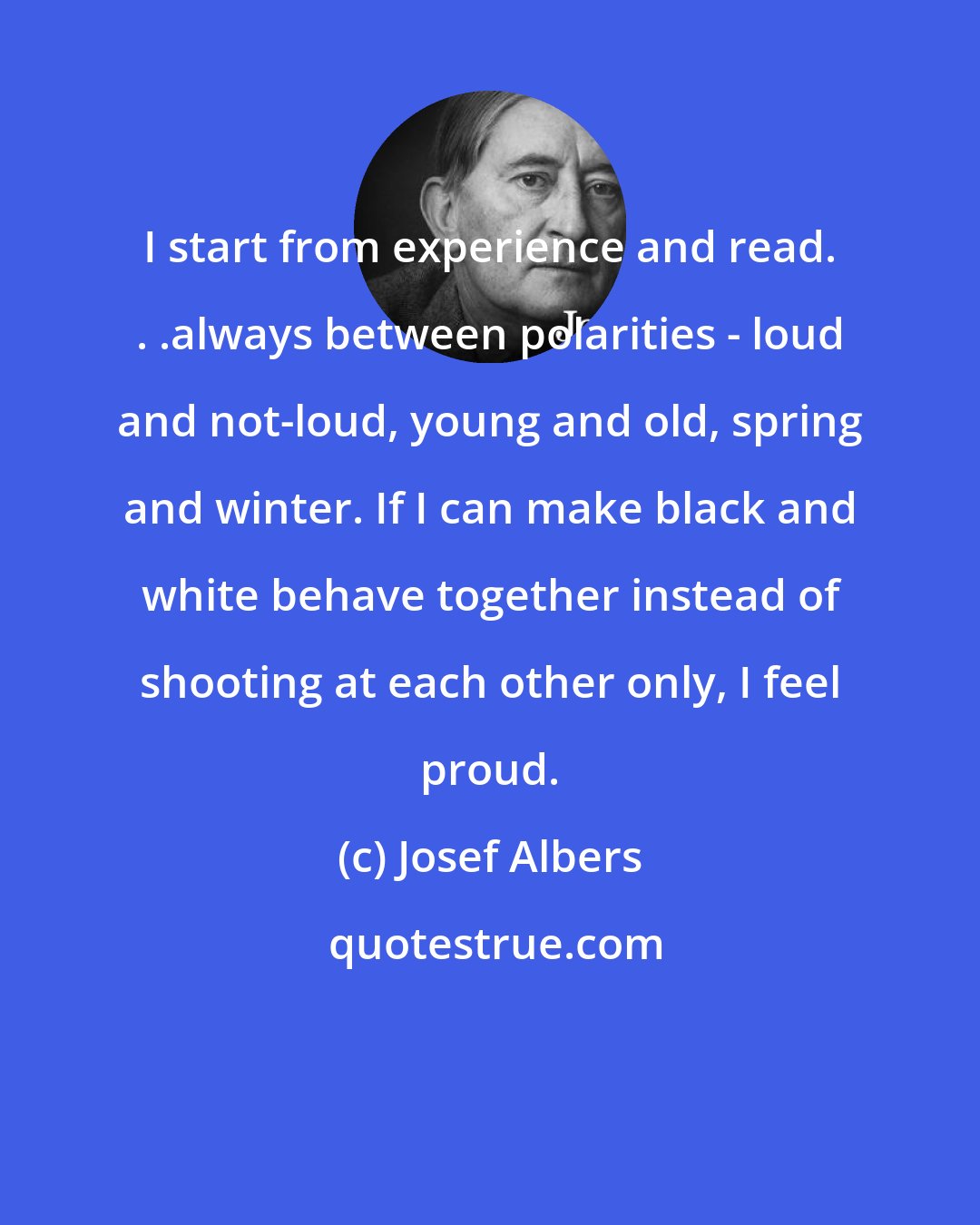 Josef Albers: I start from experience and read. . .always between polarities - loud and not-loud, young and old, spring and winter. If I can make black and white behave together instead of shooting at each other only, I feel proud.