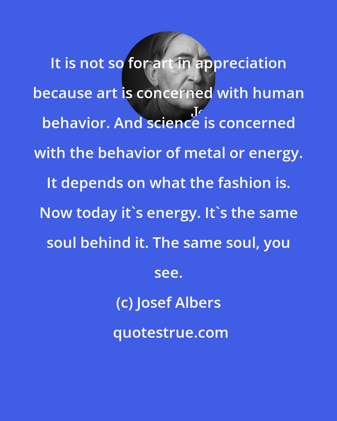 Josef Albers: It is not so for art in appreciation because art is concerned with human behavior. And science is concerned with the behavior of metal or energy. It depends on what the fashion is. Now today it's energy. It's the same soul behind it. The same soul, you see.
