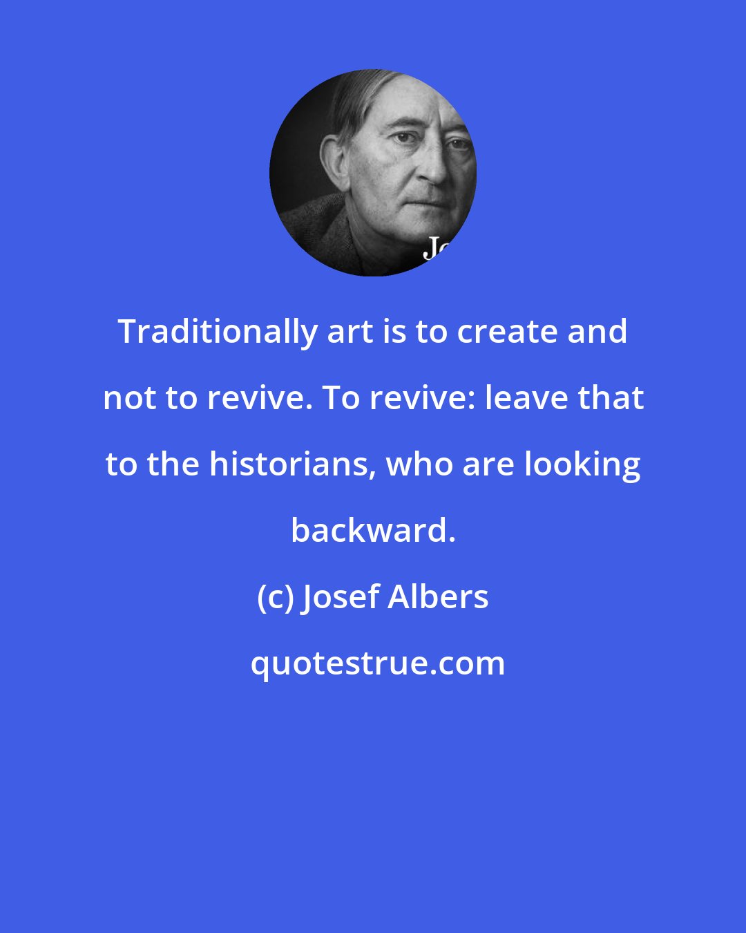 Josef Albers: Traditionally art is to create and not to revive. To revive: leave that to the historians, who are looking backward.