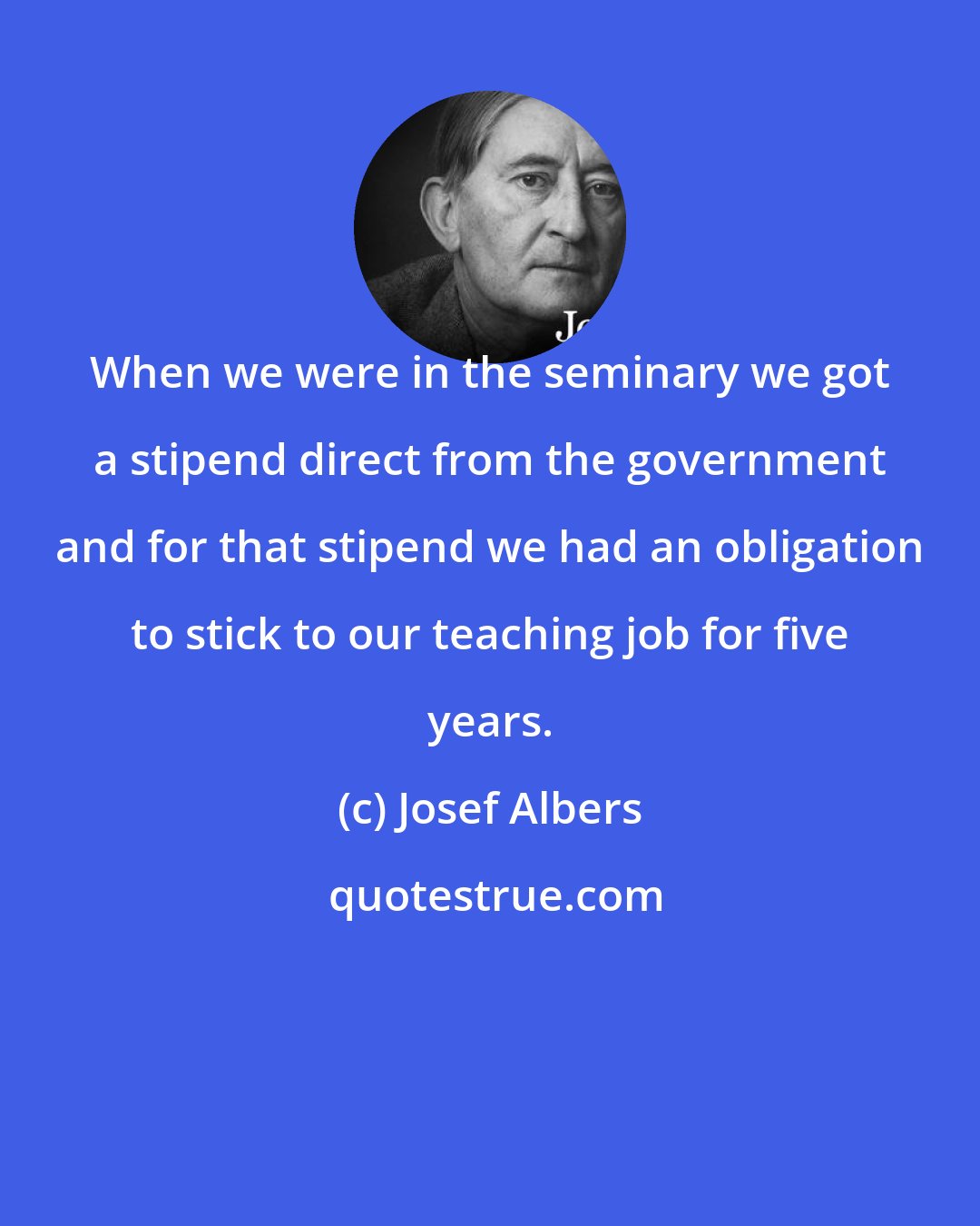 Josef Albers: When we were in the seminary we got a stipend direct from the government and for that stipend we had an obligation to stick to our teaching job for five years.