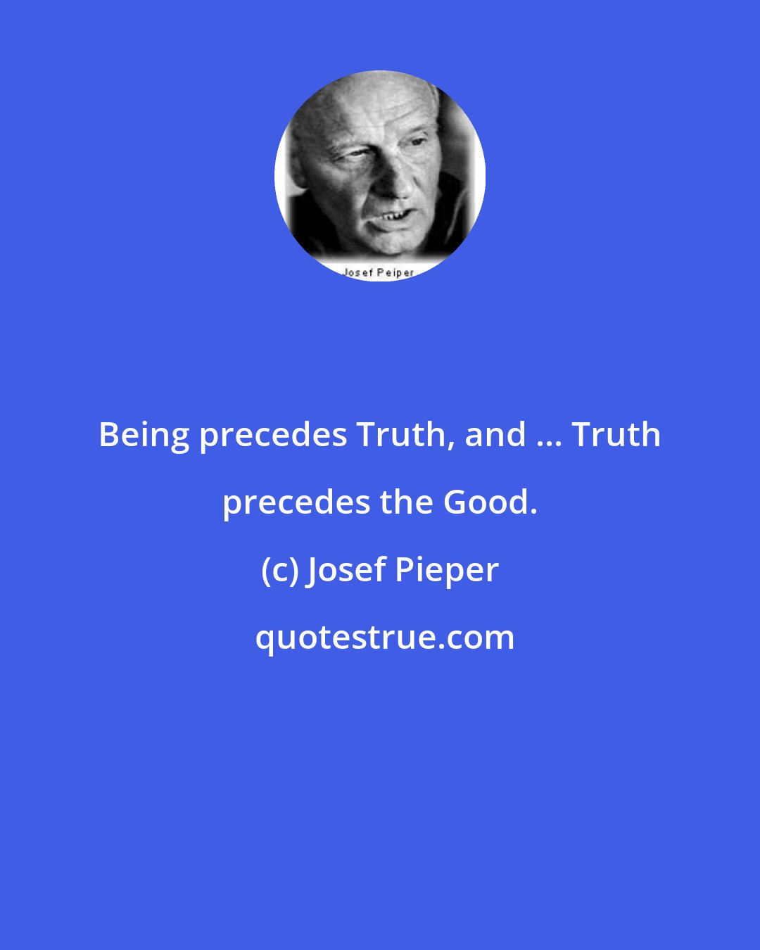 Josef Pieper: Being precedes Truth, and ... Truth precedes the Good.