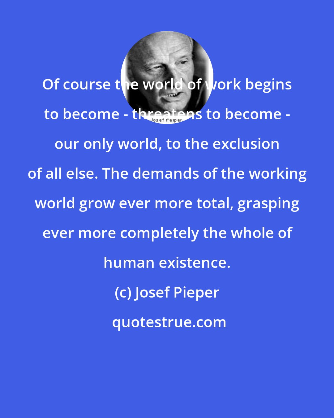 Josef Pieper: Of course the world of work begins to become - threatens to become - our only world, to the exclusion of all else. The demands of the working world grow ever more total, grasping ever more completely the whole of human existence.