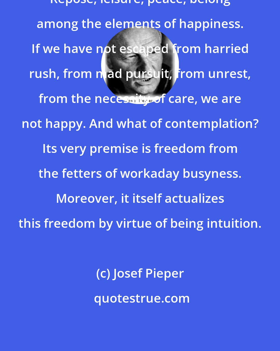 Josef Pieper: Repose, leisure, peace, belong among the elements of happiness. If we have not escaped from harried rush, from mad pursuit, from unrest, from the necessity of care, we are not happy. And what of contemplation? Its very premise is freedom from the fetters of workaday busyness. Moreover, it itself actualizes this freedom by virtue of being intuition.
