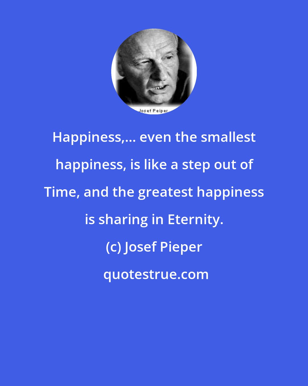 Josef Pieper: Happiness,... even the smallest happiness, is like a step out of Time, and the greatest happiness is sharing in Eternity.