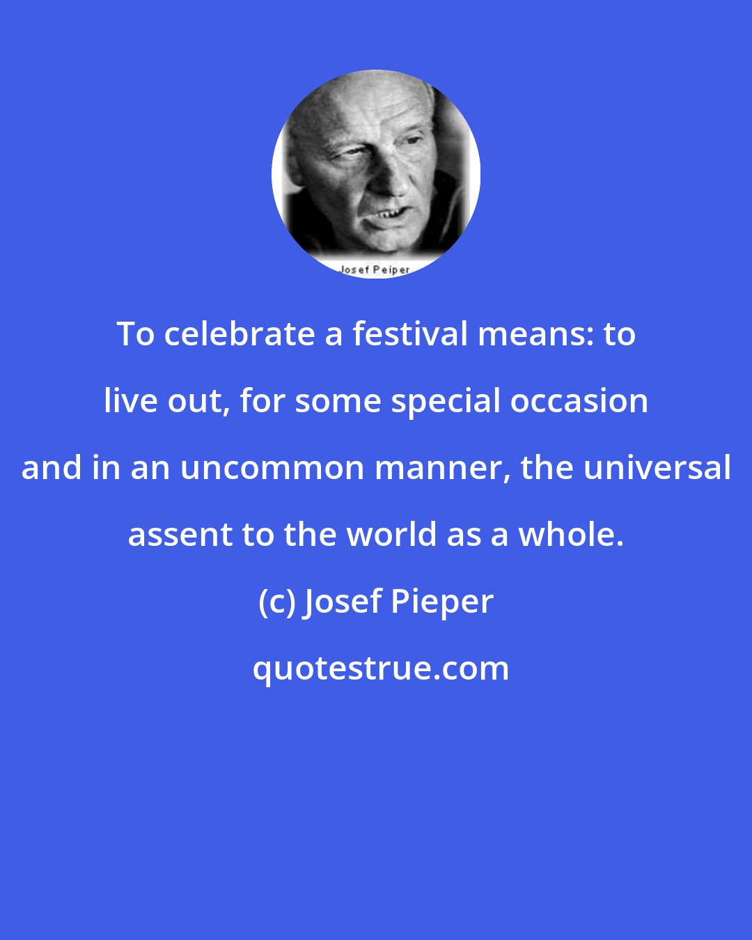 Josef Pieper: To celebrate a festival means: to live out, for some special occasion and in an uncommon manner, the universal assent to the world as a whole.