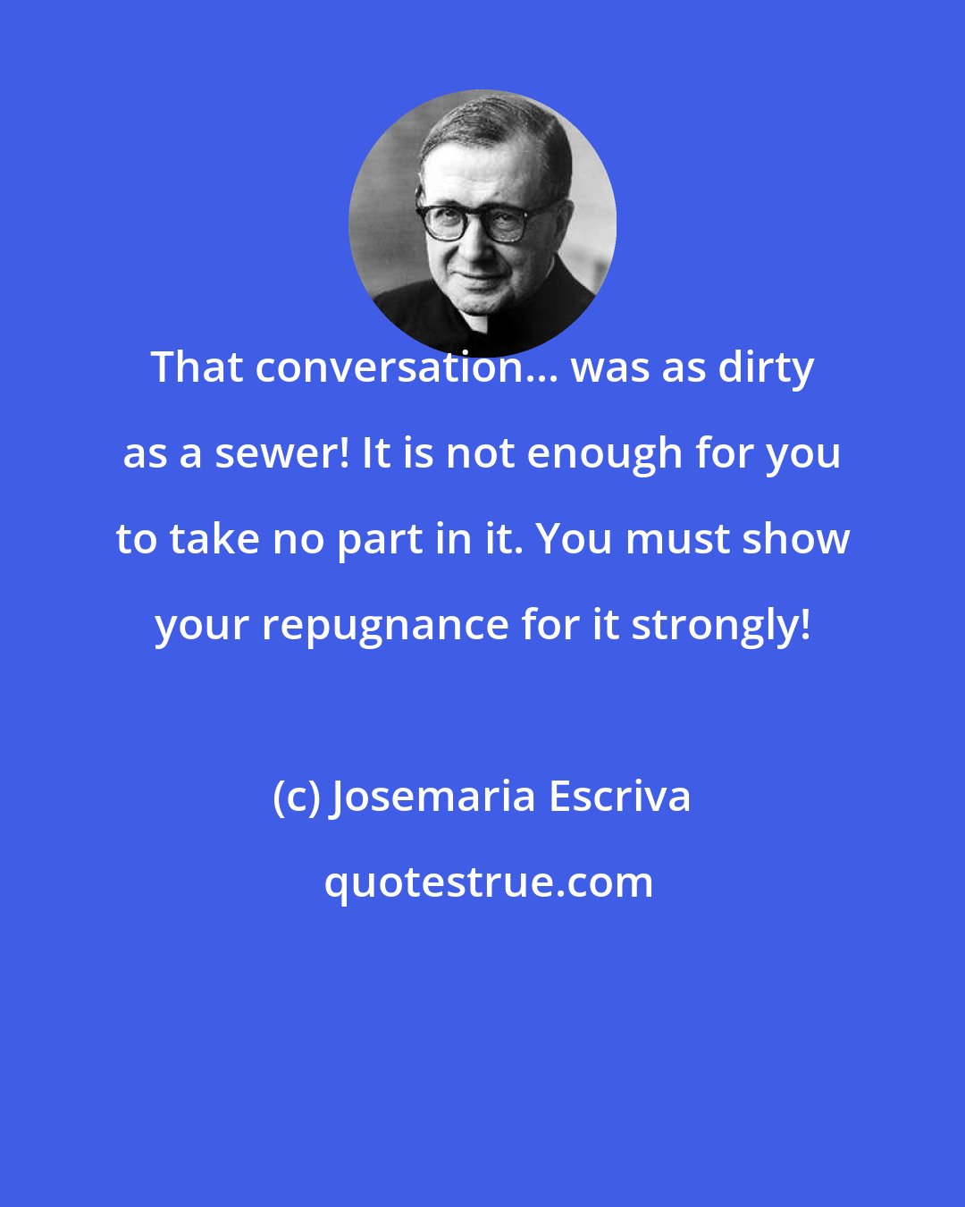 Josemaria Escriva: That conversation... was as dirty as a sewer! It is not enough for you to take no part in it. You must show your repugnance for it strongly!