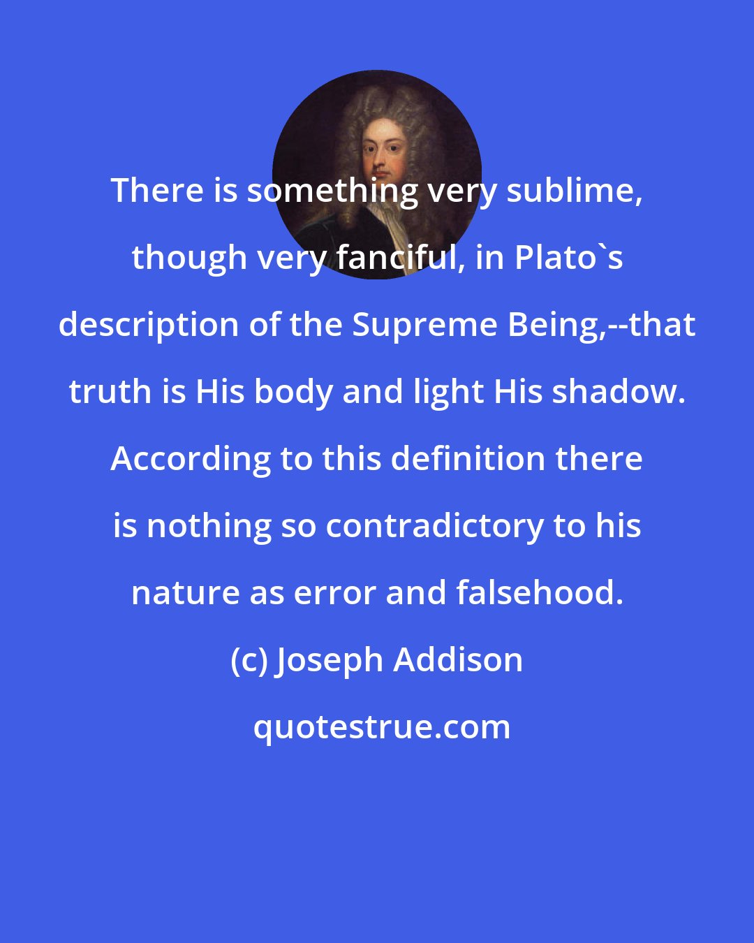 Joseph Addison: There is something very sublime, though very fanciful, in Plato's description of the Supreme Being,--that truth is His body and light His shadow. According to this definition there is nothing so contradictory to his nature as error and falsehood.