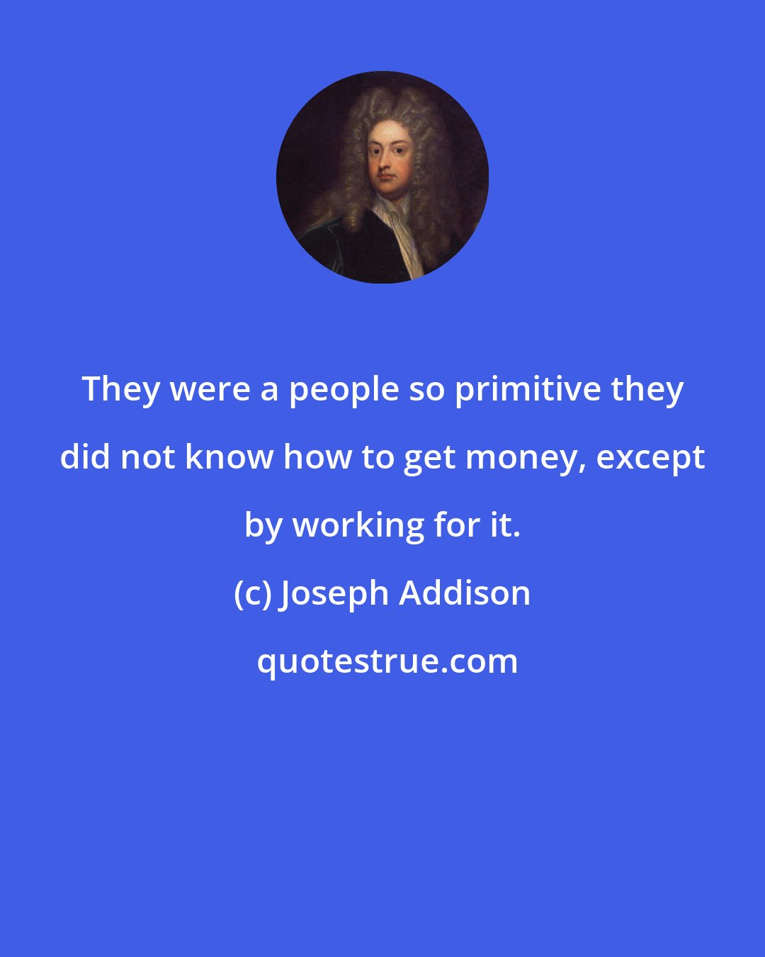 Joseph Addison: They were a people so primitive they did not know how to get money, except by working for it.