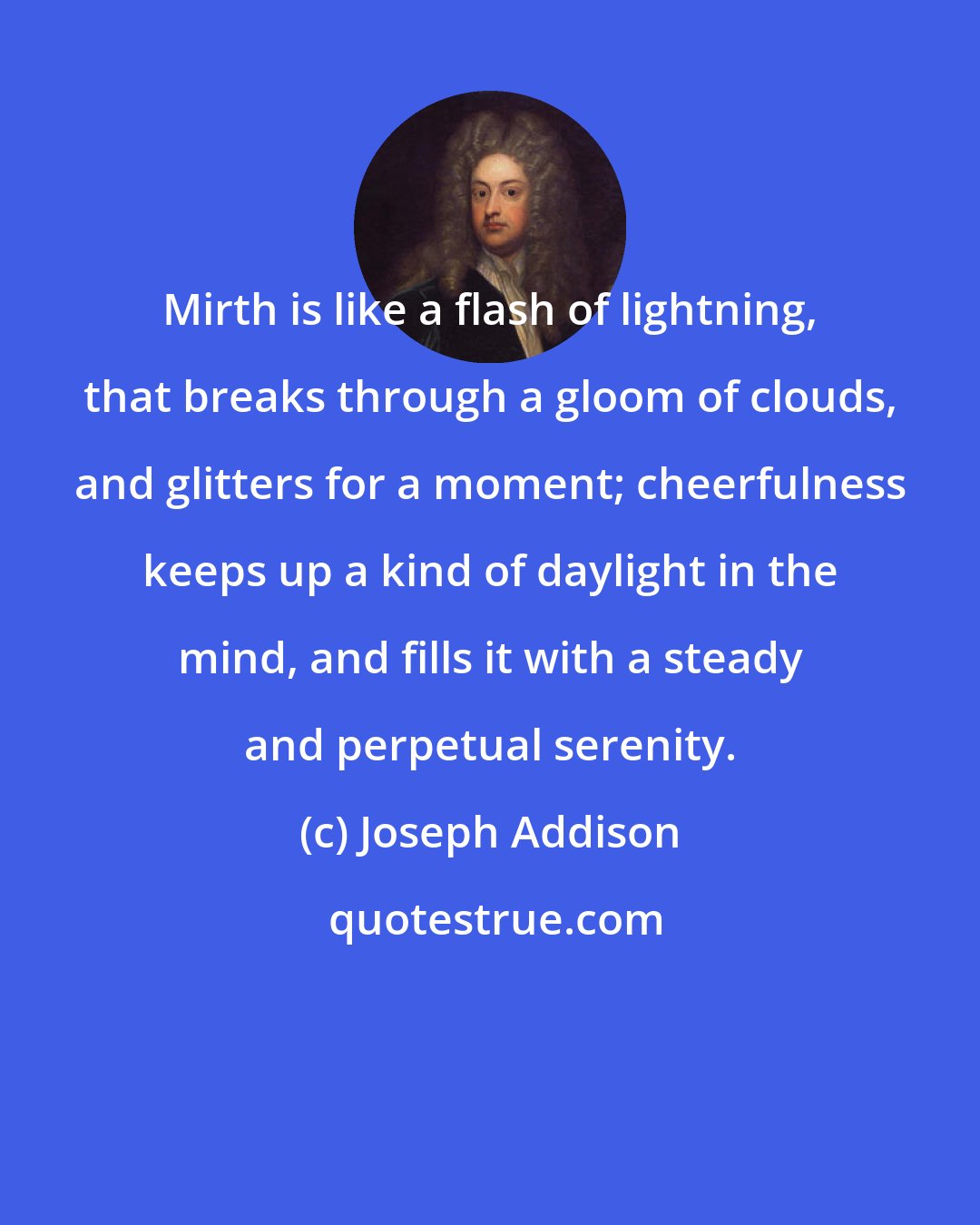 Joseph Addison: Mirth is like a flash of lightning, that breaks through a gloom of clouds, and glitters for a moment; cheerfulness keeps up a kind of daylight in the mind, and fills it with a steady and perpetual serenity.