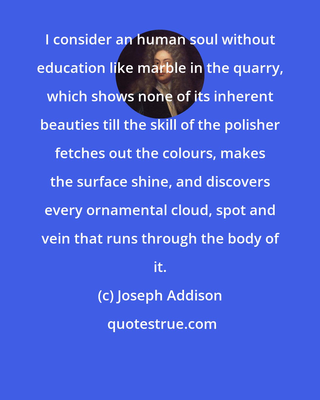 Joseph Addison: I consider an human soul without education like marble in the quarry, which shows none of its inherent beauties till the skill of the polisher fetches out the colours, makes the surface shine, and discovers every ornamental cloud, spot and vein that runs through the body of it.