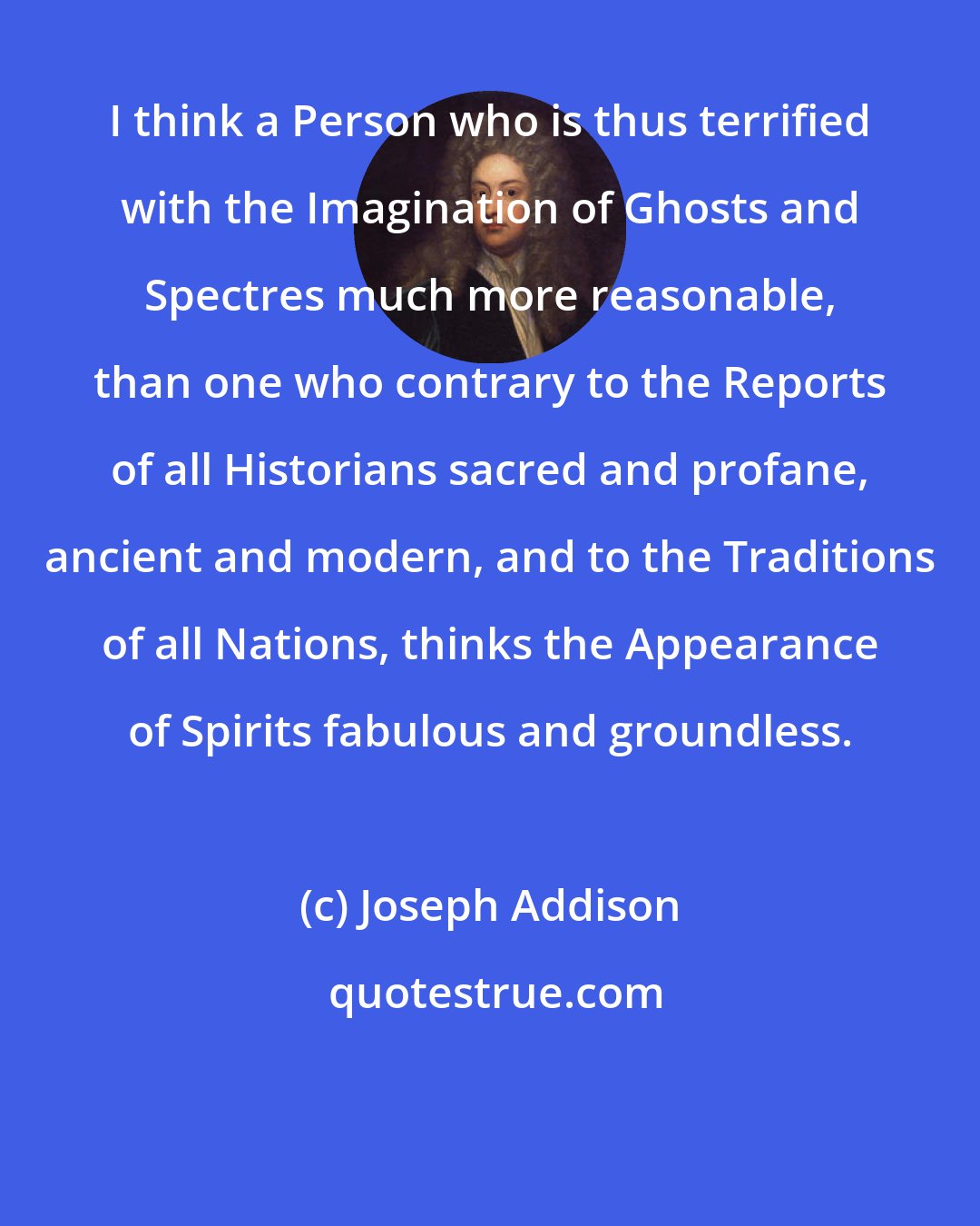 Joseph Addison: I think a Person who is thus terrified with the Imagination of Ghosts and Spectres much more reasonable, than one who contrary to the Reports of all Historians sacred and profane, ancient and modern, and to the Traditions of all Nations, thinks the Appearance of Spirits fabulous and groundless.