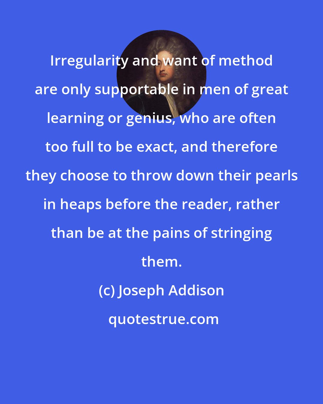 Joseph Addison: Irregularity and want of method are only supportable in men of great learning or genius, who are often too full to be exact, and therefore they choose to throw down their pearls in heaps before the reader, rather than be at the pains of stringing them.