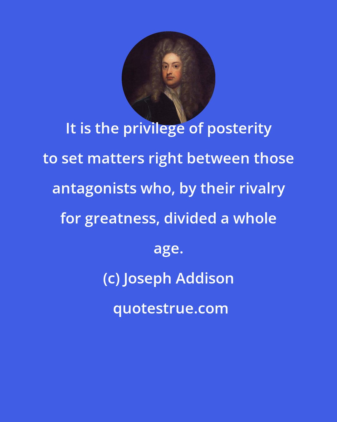 Joseph Addison: It is the privilege of posterity to set matters right between those antagonists who, by their rivalry for greatness, divided a whole age.