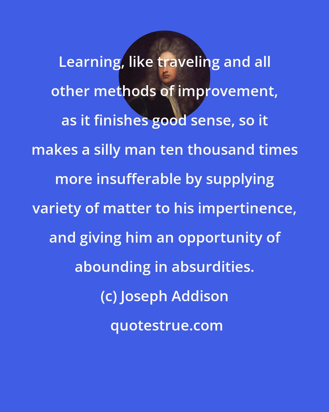 Joseph Addison: Learning, like traveling and all other methods of improvement, as it finishes good sense, so it makes a silly man ten thousand times more insufferable by supplying variety of matter to his impertinence, and giving him an opportunity of abounding in absurdities.