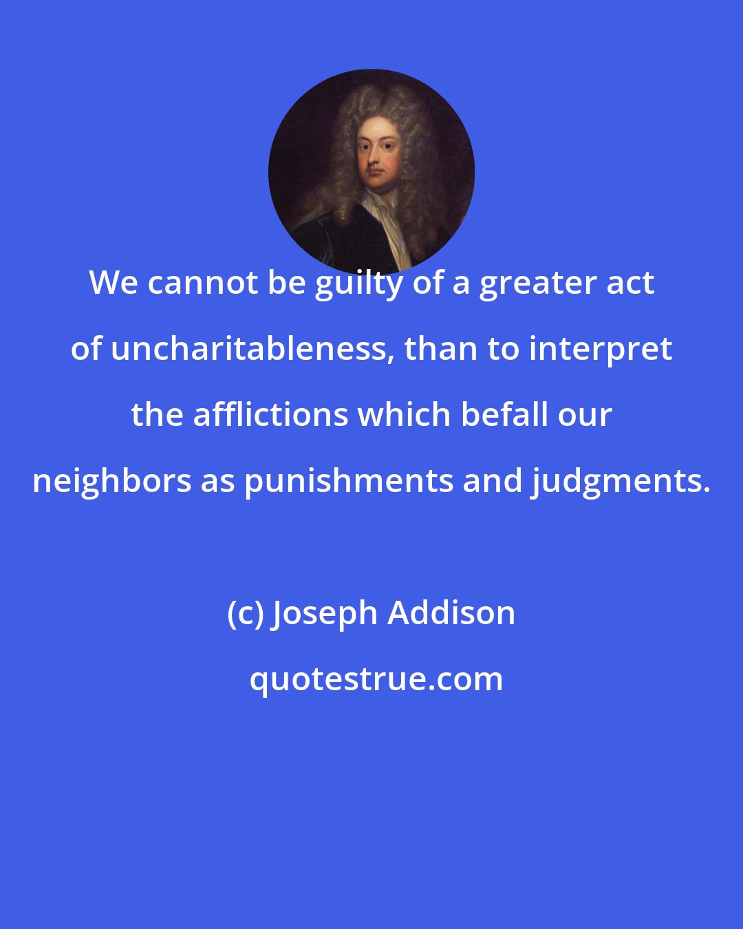 Joseph Addison: We cannot be guilty of a greater act of uncharitableness, than to interpret the afflictions which befall our neighbors as punishments and judgments.