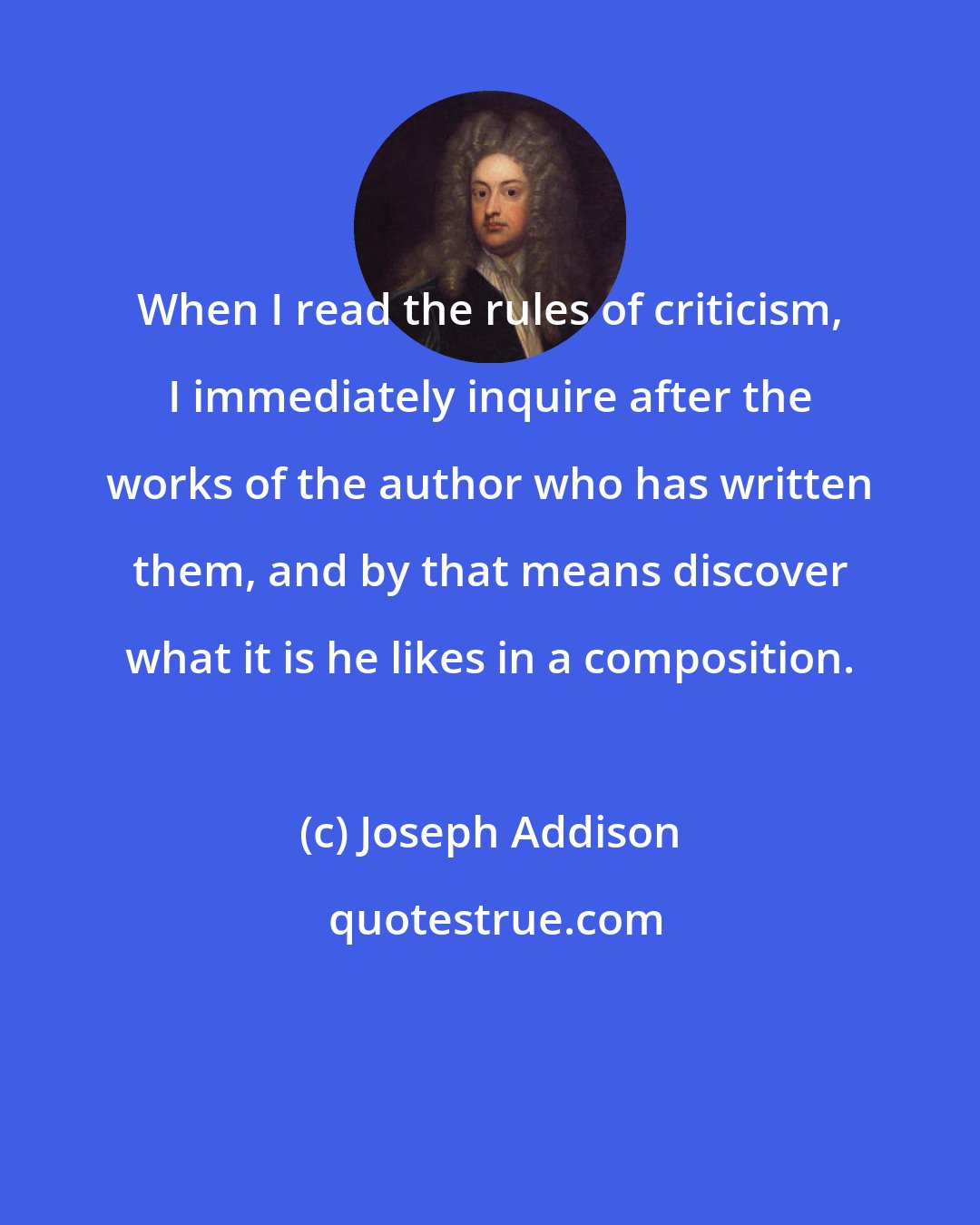 Joseph Addison: When I read the rules of criticism, I immediately inquire after the works of the author who has written them, and by that means discover what it is he likes in a composition.