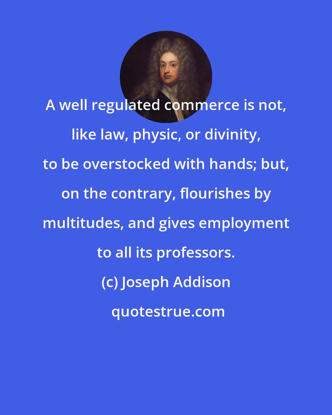 Joseph Addison: A well regulated commerce is not, like law, physic, or divinity, to be overstocked with hands; but, on the contrary, flourishes by multitudes, and gives employment to all its professors.