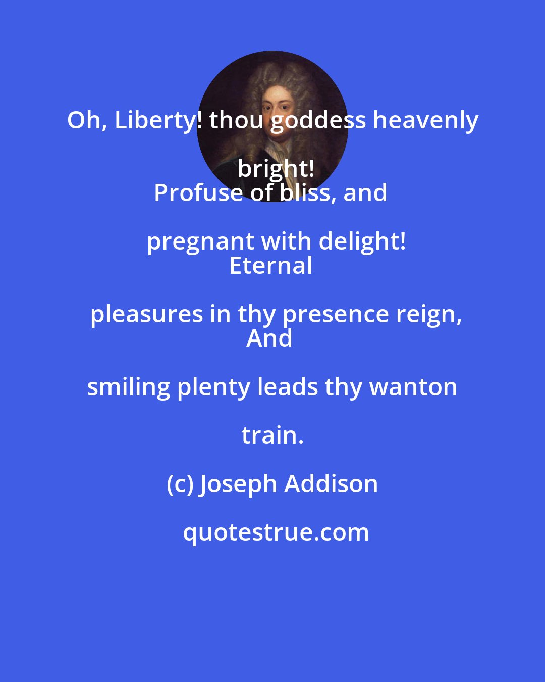 Joseph Addison: Oh, Liberty! thou goddess heavenly bright!
Profuse of bliss, and pregnant with delight!
Eternal pleasures in thy presence reign,
And smiling plenty leads thy wanton train.