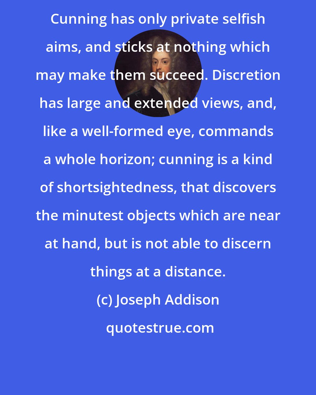 Joseph Addison: Cunning has only private selfish aims, and sticks at nothing which may make them succeed. Discretion has large and extended views, and, like a well-formed eye, commands a whole horizon; cunning is a kind of shortsightedness, that discovers the minutest objects which are near at hand, but is not able to discern things at a distance.