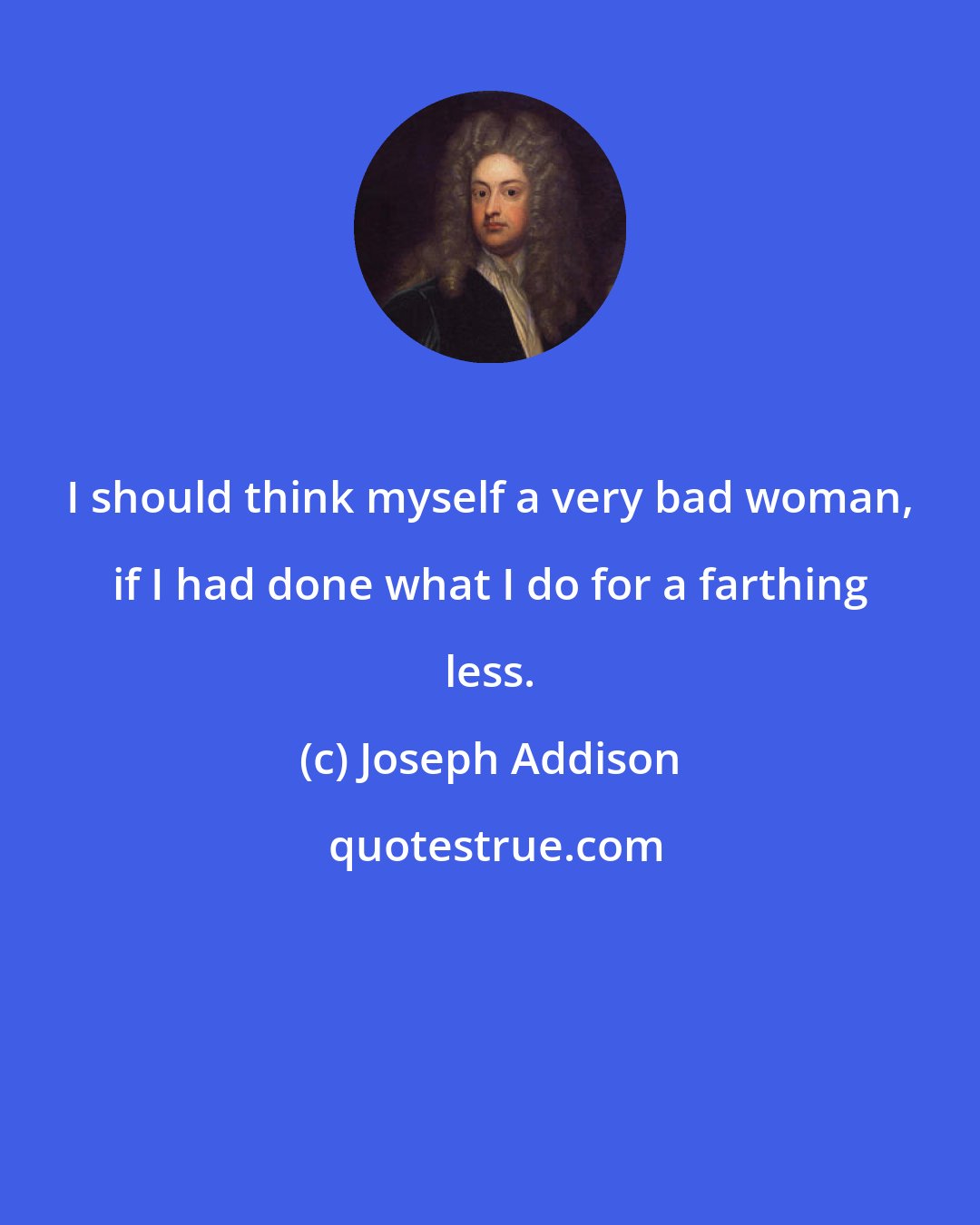 Joseph Addison: I should think myself a very bad woman, if I had done what I do for a farthing less.