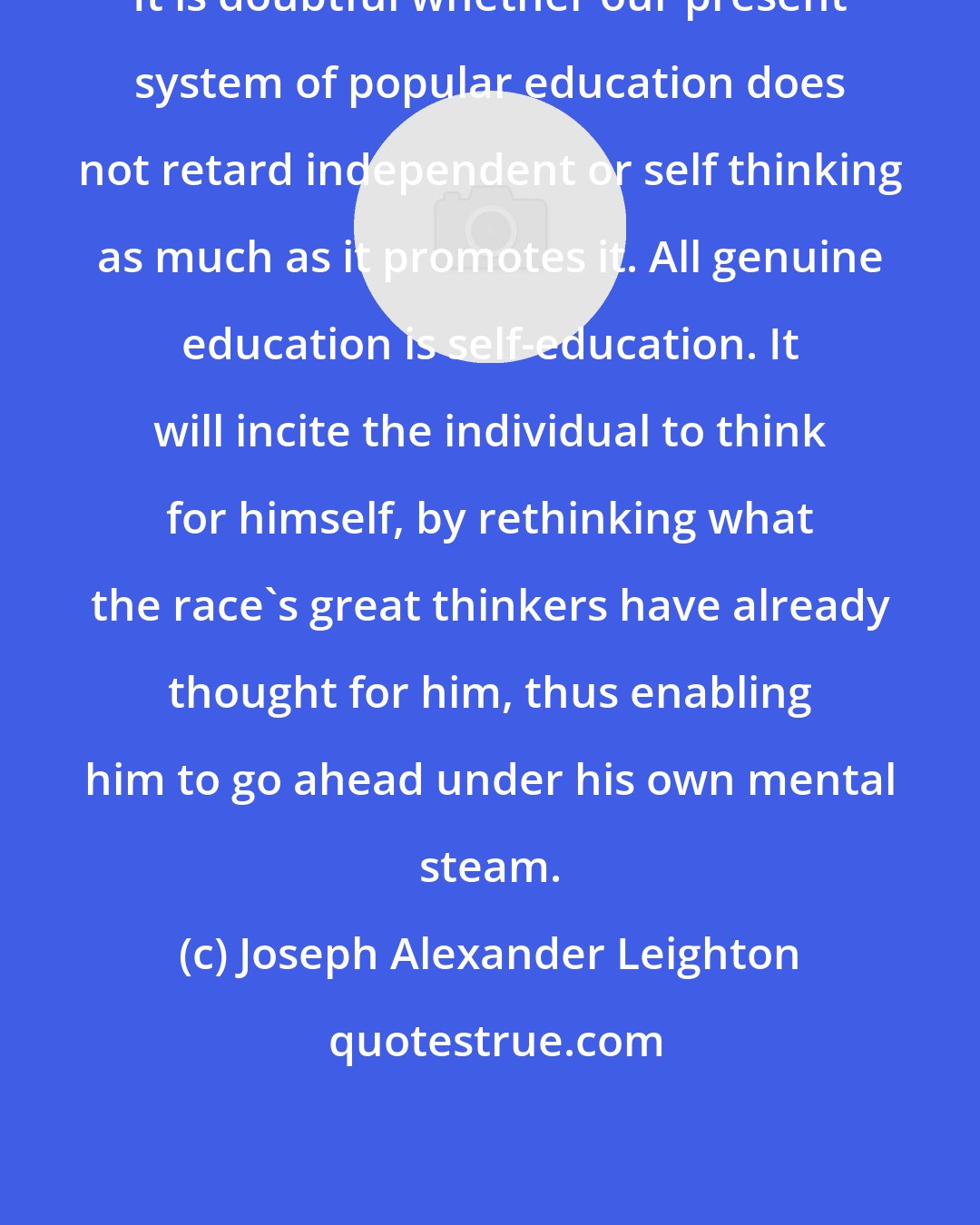 Joseph Alexander Leighton: It is doubtful whether our present system of popular education does not retard independent or self thinking as much as it promotes it. All genuine education is self-education. It will incite the individual to think for himself, by rethinking what the race's great thinkers have already thought for him, thus enabling him to go ahead under his own mental steam.