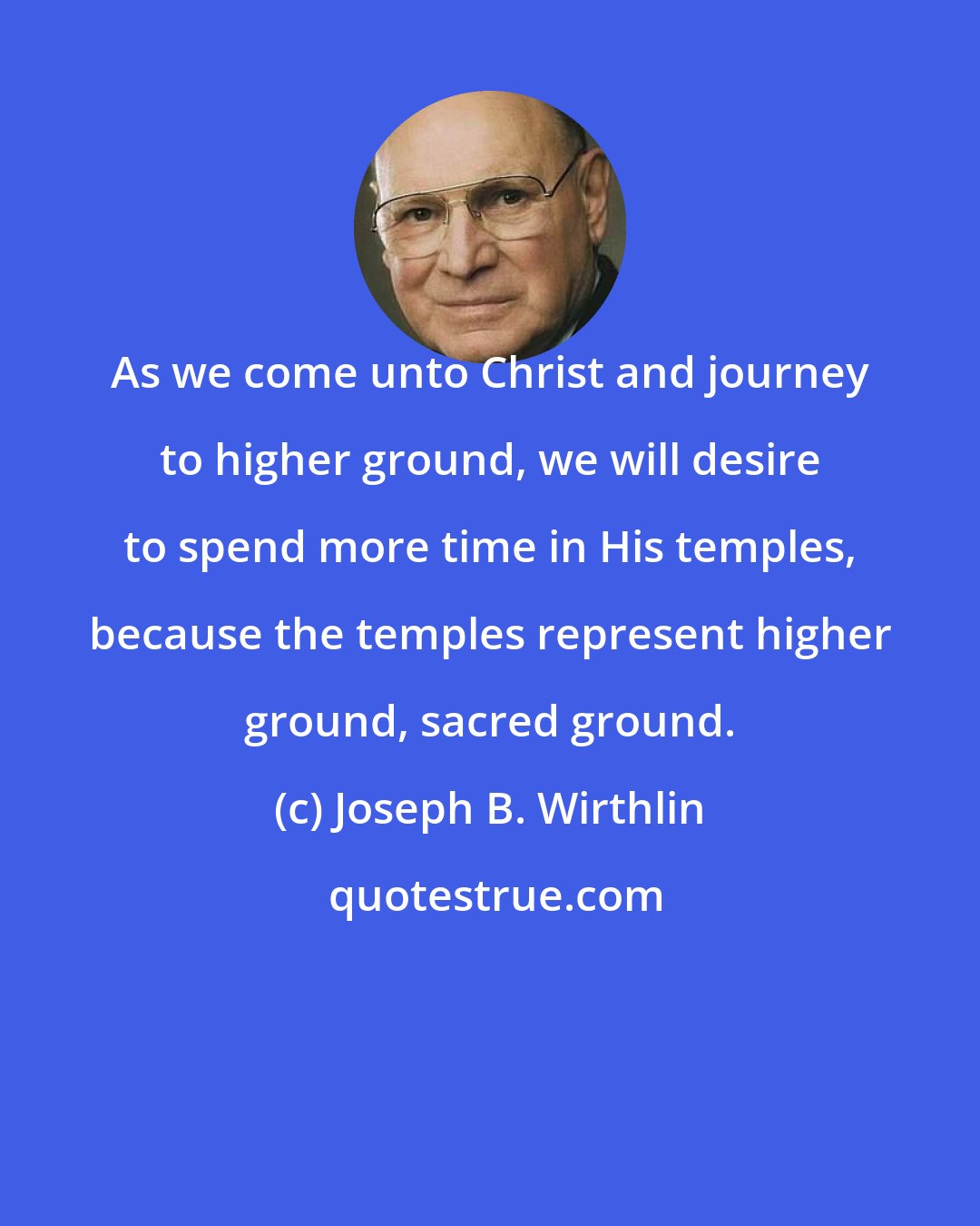 Joseph B. Wirthlin: As we come unto Christ and journey to higher ground, we will desire to spend more time in His temples, because the temples represent higher ground, sacred ground.