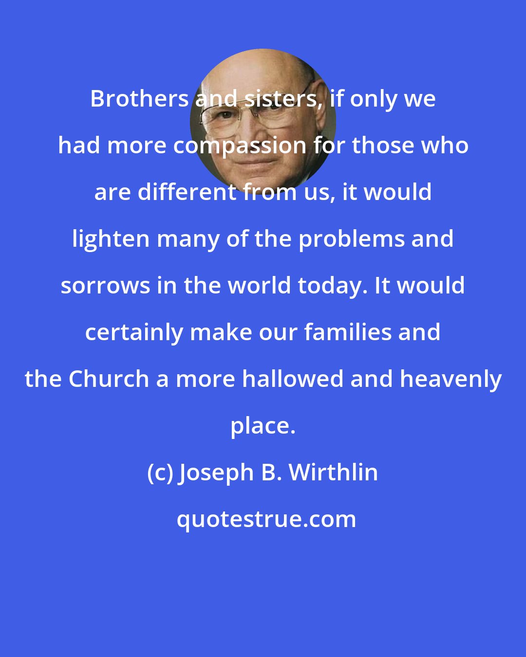 Joseph B. Wirthlin: Brothers and sisters, if only we had more compassion for those who are different from us, it would lighten many of the problems and sorrows in the world today. It would certainly make our families and the Church a more hallowed and heavenly place.