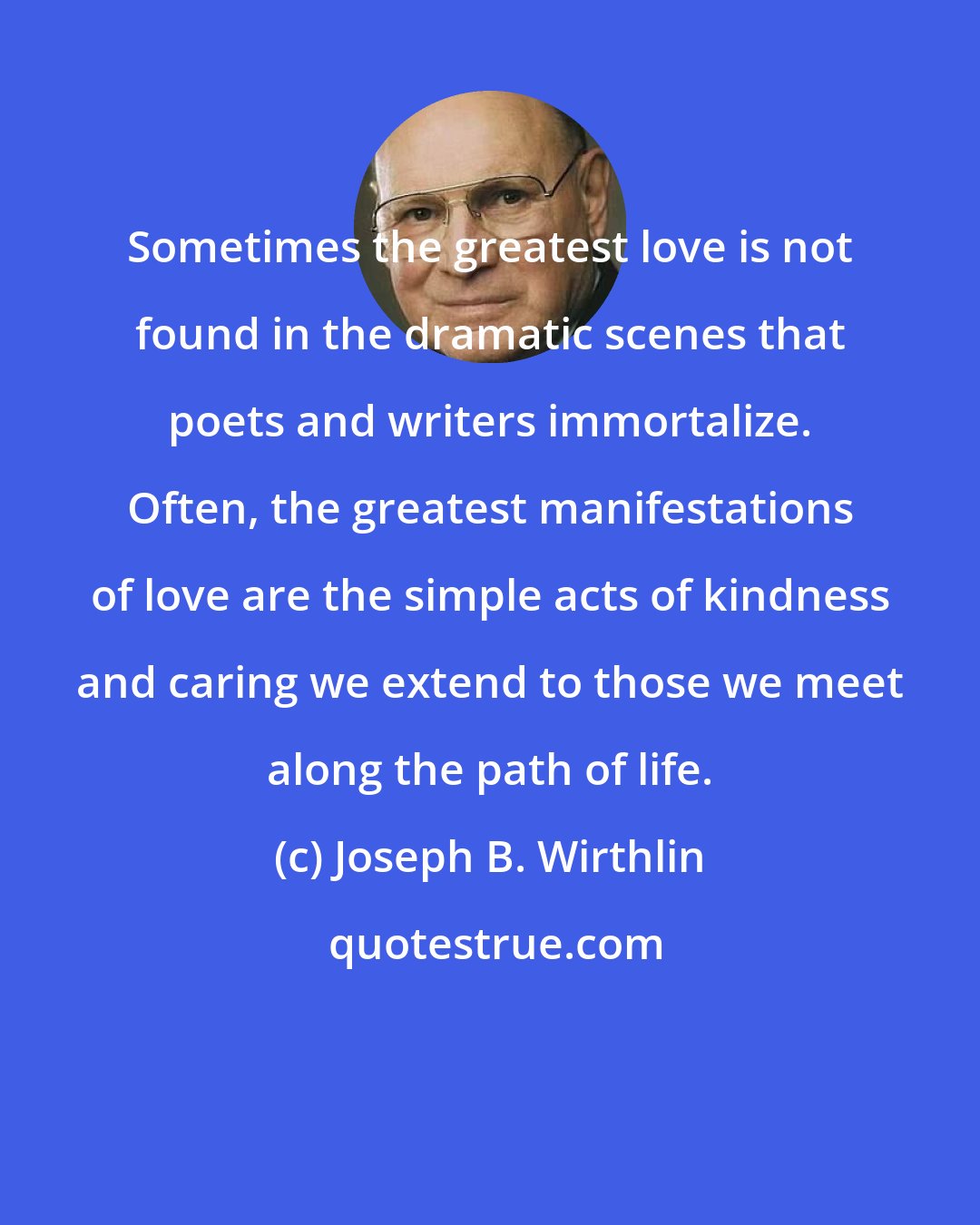 Joseph B. Wirthlin: Sometimes the greatest love is not found in the dramatic scenes that poets and writers immortalize. Often, the greatest manifestations of love are the simple acts of kindness and caring we extend to those we meet along the path of life.