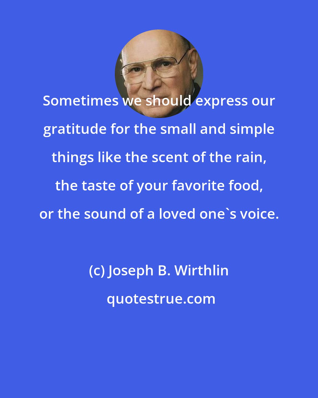 Joseph B. Wirthlin: Sometimes we should express our gratitude for the small and simple things like the scent of the rain, the taste of your favorite food, or the sound of a loved one's voice.