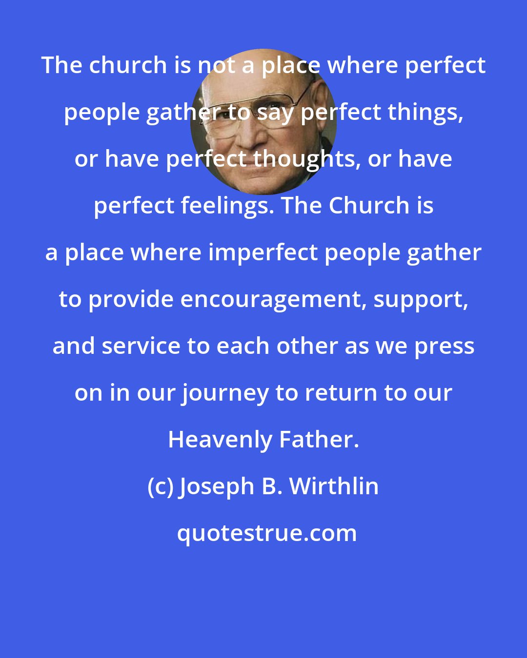 Joseph B. Wirthlin: The church is not a place where perfect people gather to say perfect things, or have perfect thoughts, or have perfect feelings. The Church is a place where imperfect people gather to provide encouragement, support, and service to each other as we press on in our journey to return to our Heavenly Father.