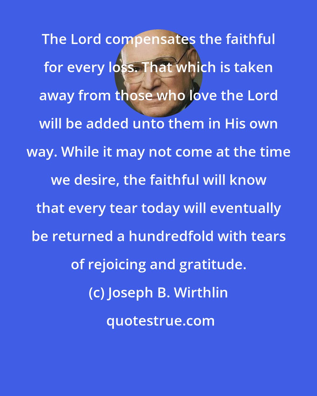 Joseph B. Wirthlin: The Lord compensates the faithful for every loss. That which is taken away from those who love the Lord will be added unto them in His own way. While it may not come at the time we desire, the faithful will know that every tear today will eventually be returned a hundredfold with tears of rejoicing and gratitude.