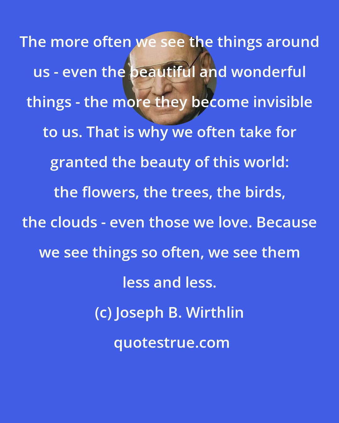 Joseph B. Wirthlin: The more often we see the things around us - even the beautiful and wonderful things - the more they become invisible to us. That is why we often take for granted the beauty of this world: the flowers, the trees, the birds, the clouds - even those we love. Because we see things so often, we see them less and less.