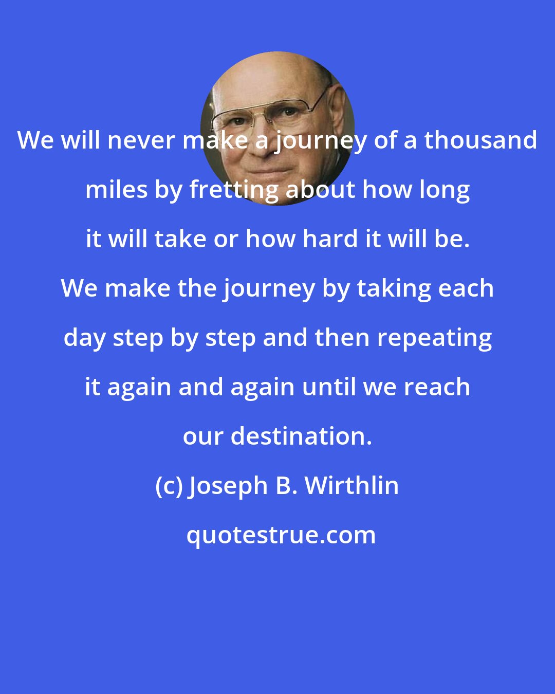 Joseph B. Wirthlin: We will never make a journey of a thousand miles by fretting about how long it will take or how hard it will be. We make the journey by taking each day step by step and then repeating it again and again until we reach our destination.