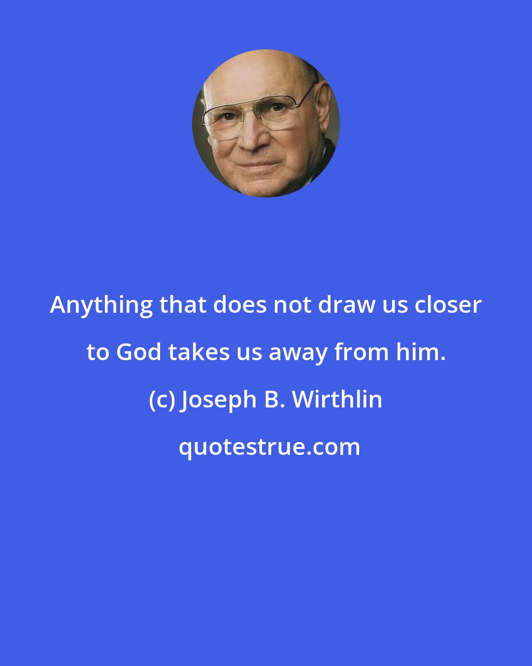 Joseph B. Wirthlin: Anything that does not draw us closer to God takes us away from him.