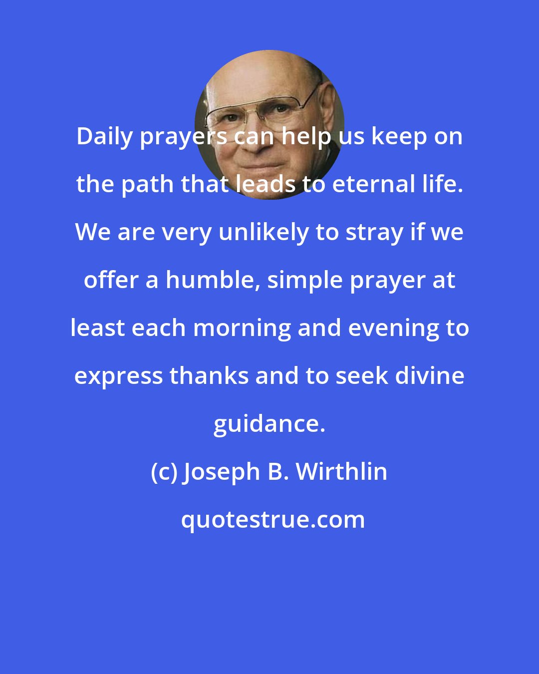 Joseph B. Wirthlin: Daily prayers can help us keep on the path that leads to eternal life. We are very unlikely to stray if we offer a humble, simple prayer at least each morning and evening to express thanks and to seek divine guidance.