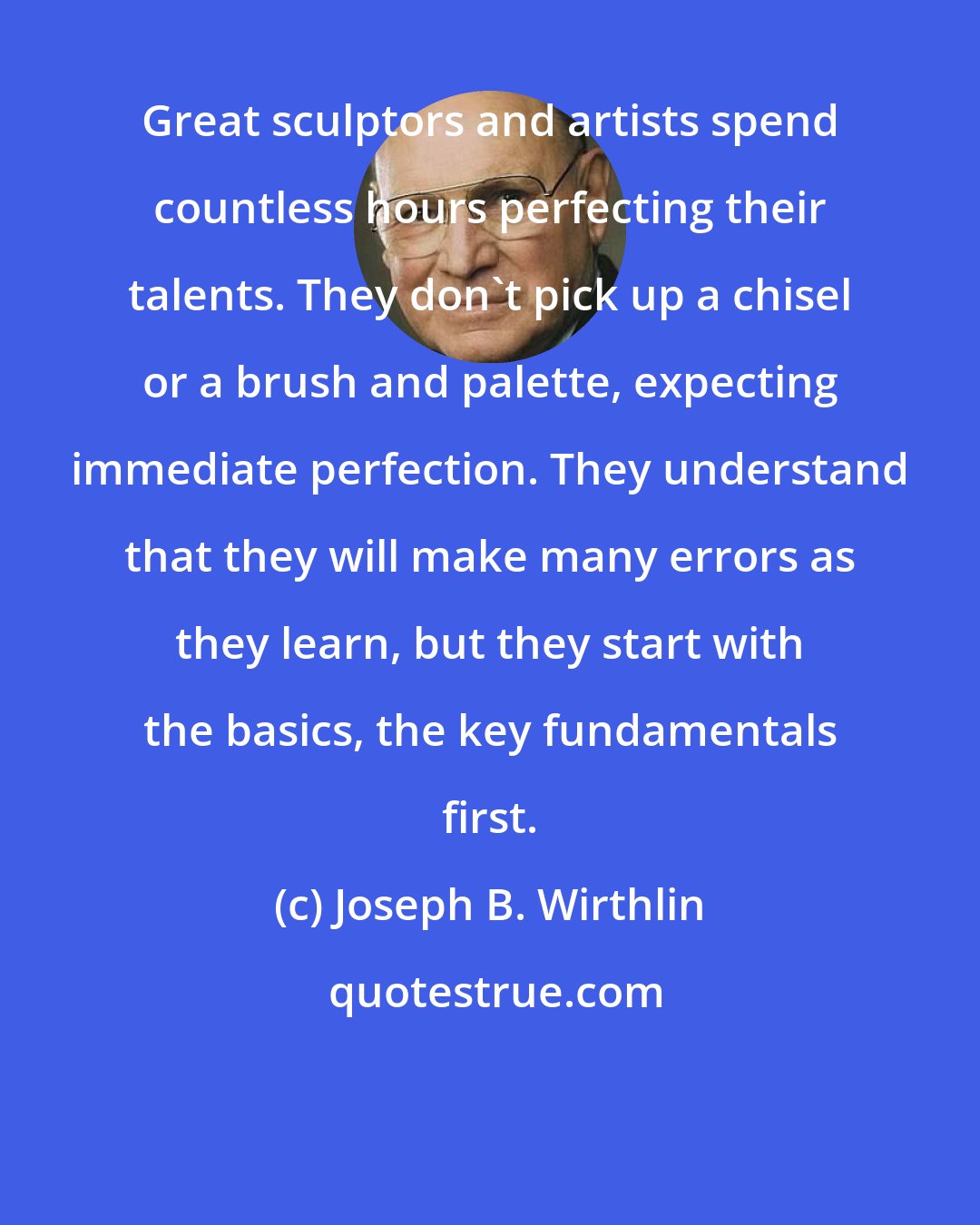 Joseph B. Wirthlin: Great sculptors and artists spend countless hours perfecting their talents. They don't pick up a chisel or a brush and palette, expecting immediate perfection. They understand that they will make many errors as they learn, but they start with the basics, the key fundamentals first.