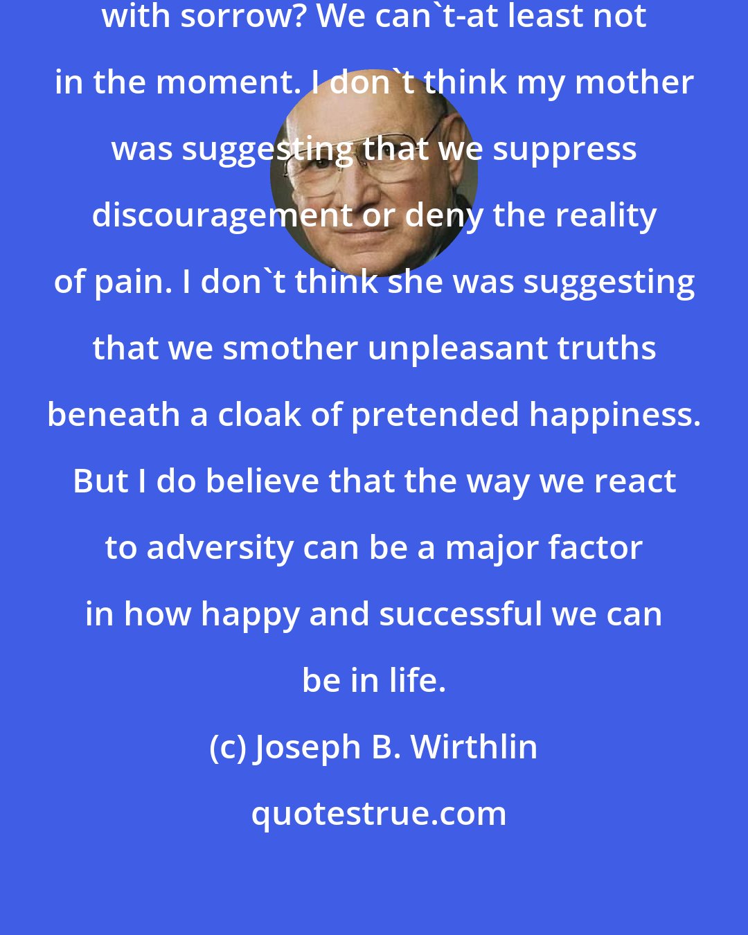 Joseph B. Wirthlin: How can we love days that are filled with sorrow? We can't-at least not in the moment. I don't think my mother was suggesting that we suppress discouragement or deny the reality of pain. I don't think she was suggesting that we smother unpleasant truths beneath a cloak of pretended happiness. But I do believe that the way we react to adversity can be a major factor in how happy and successful we can be in life.