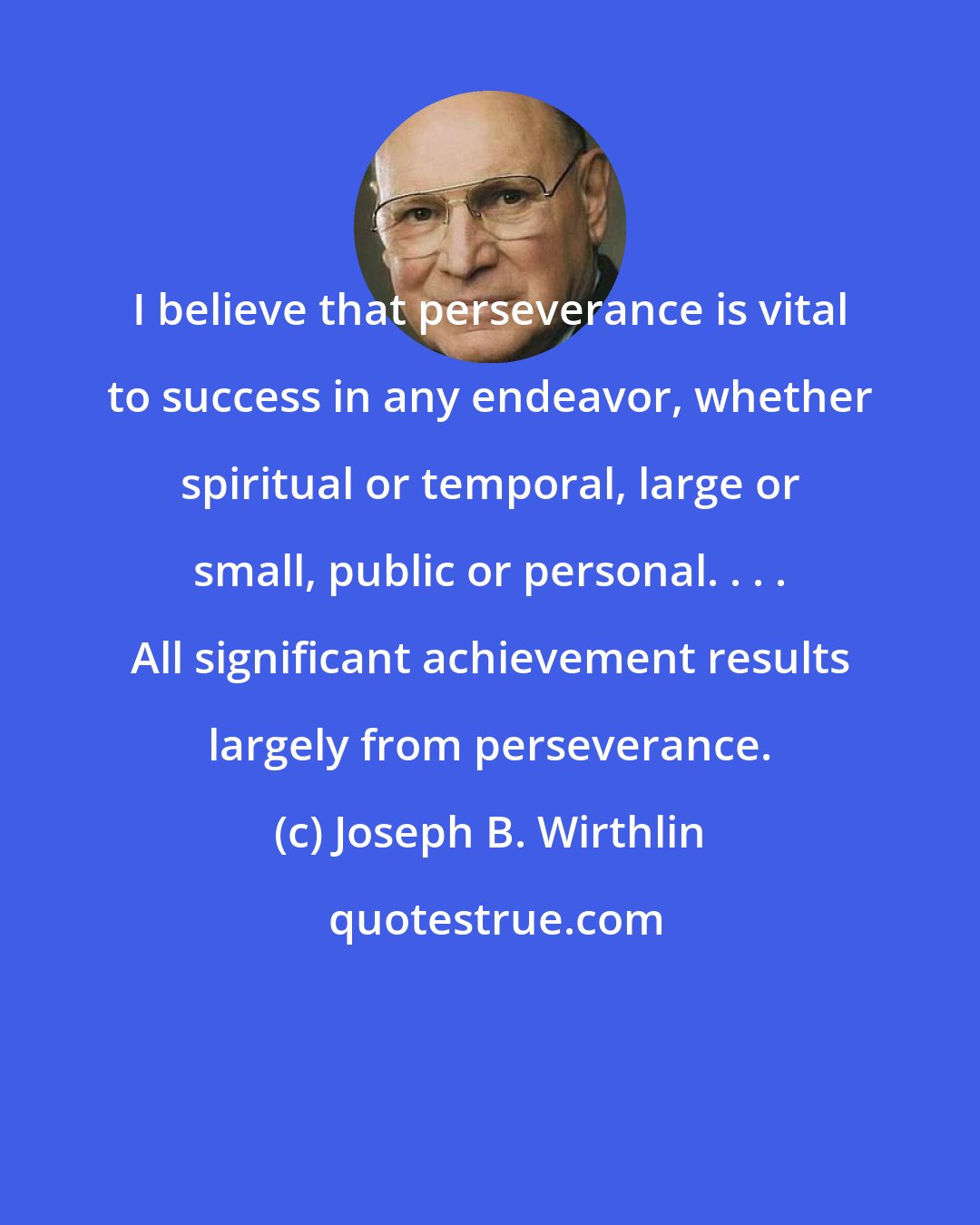 Joseph B. Wirthlin: I believe that perseverance is vital to success in any endeavor, whether spiritual or temporal, large or small, public or personal. . . . All significant achievement results largely from perseverance.