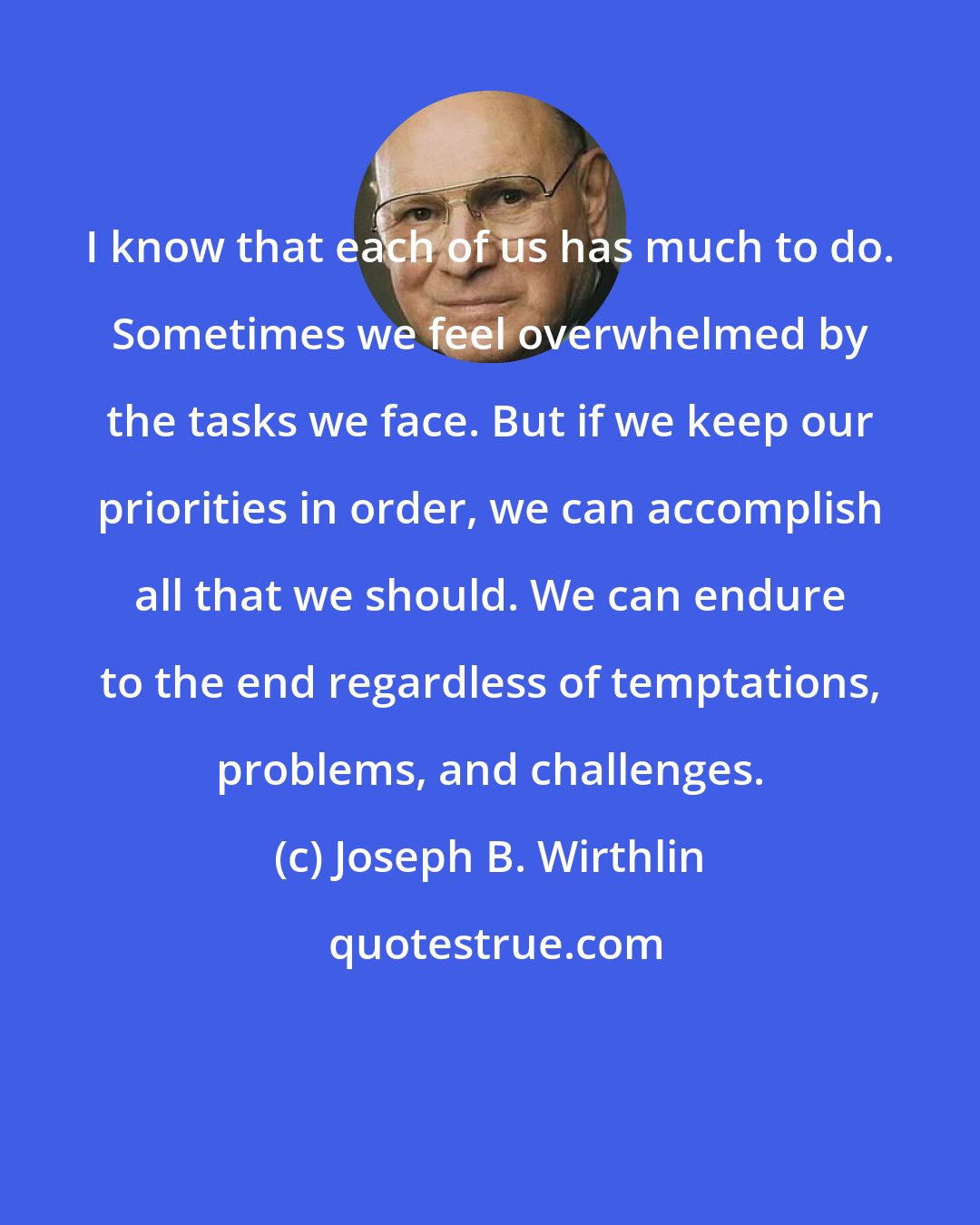 Joseph B. Wirthlin: I know that each of us has much to do. Sometimes we feel overwhelmed by the tasks we face. But if we keep our priorities in order, we can accomplish all that we should. We can endure to the end regardless of temptations, problems, and challenges.