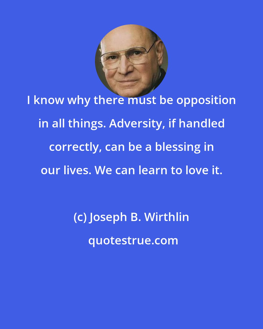 Joseph B. Wirthlin: I know why there must be opposition in all things. Adversity, if handled correctly, can be a blessing in our lives. We can learn to love it.