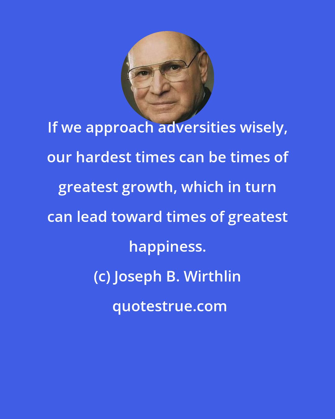 Joseph B. Wirthlin: If we approach adversities wisely, our hardest times can be times of greatest growth, which in turn can lead toward times of greatest happiness.