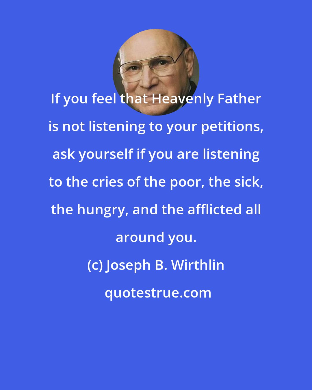 Joseph B. Wirthlin: If you feel that Heavenly Father is not listening to your petitions, ask yourself if you are listening to the cries of the poor, the sick, the hungry, and the afflicted all around you.