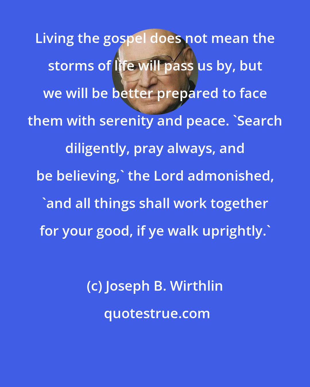 Joseph B. Wirthlin: Living the gospel does not mean the storms of life will pass us by, but we will be better prepared to face them with serenity and peace. 'Search diligently, pray always, and be believing,' the Lord admonished, 'and all things shall work together for your good, if ye walk uprightly.'