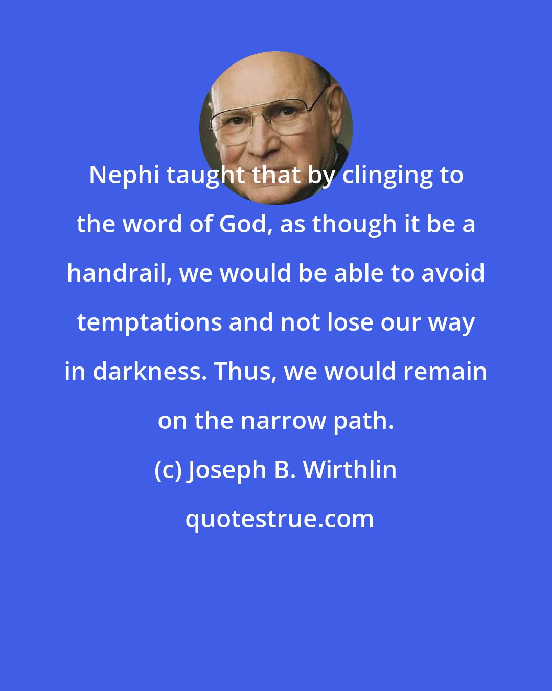 Joseph B. Wirthlin: Nephi taught that by clinging to the word of God, as though it be a handrail, we would be able to avoid temptations and not lose our way in darkness. Thus, we would remain on the narrow path.