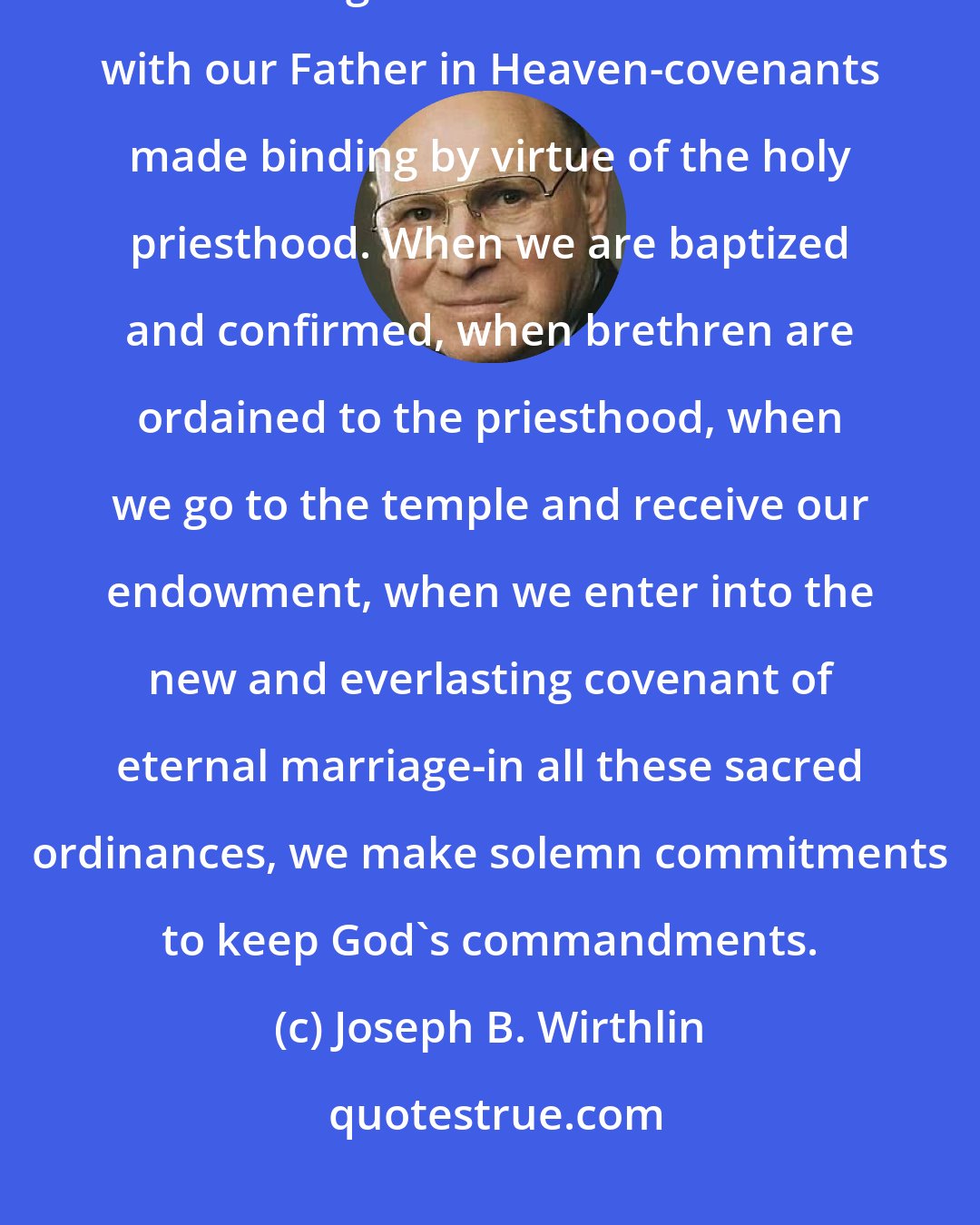 Joseph B. Wirthlin: One of the great blessings of the restored gospel is the privilege of entering into sacred covenants with our Father in Heaven-covenants made binding by virtue of the holy priesthood. When we are baptized and confirmed, when brethren are ordained to the priesthood, when we go to the temple and receive our endowment, when we enter into the new and everlasting covenant of eternal marriage-in all these sacred ordinances, we make solemn commitments to keep God's commandments.