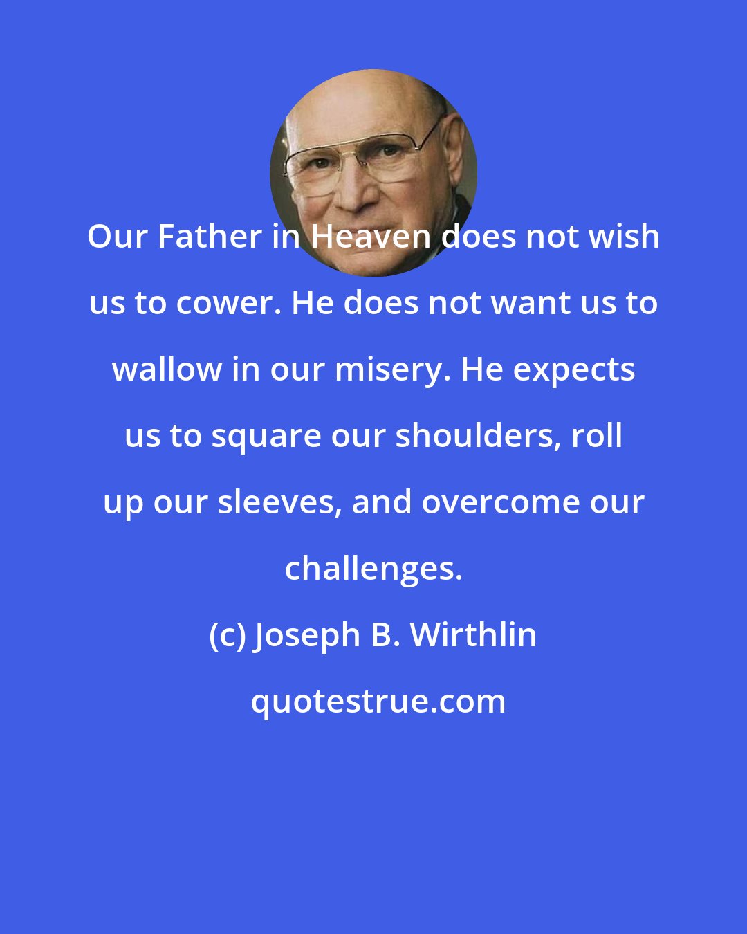 Joseph B. Wirthlin: Our Father in Heaven does not wish us to cower. He does not want us to wallow in our misery. He expects us to square our shoulders, roll up our sleeves, and overcome our challenges.