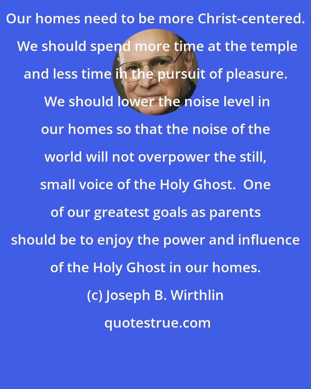 Joseph B. Wirthlin: Our homes need to be more Christ-centered.  We should spend more time at the temple and less time in the pursuit of pleasure.  We should lower the noise level in our homes so that the noise of the world will not overpower the still, small voice of the Holy Ghost.  One of our greatest goals as parents should be to enjoy the power and influence of the Holy Ghost in our homes.