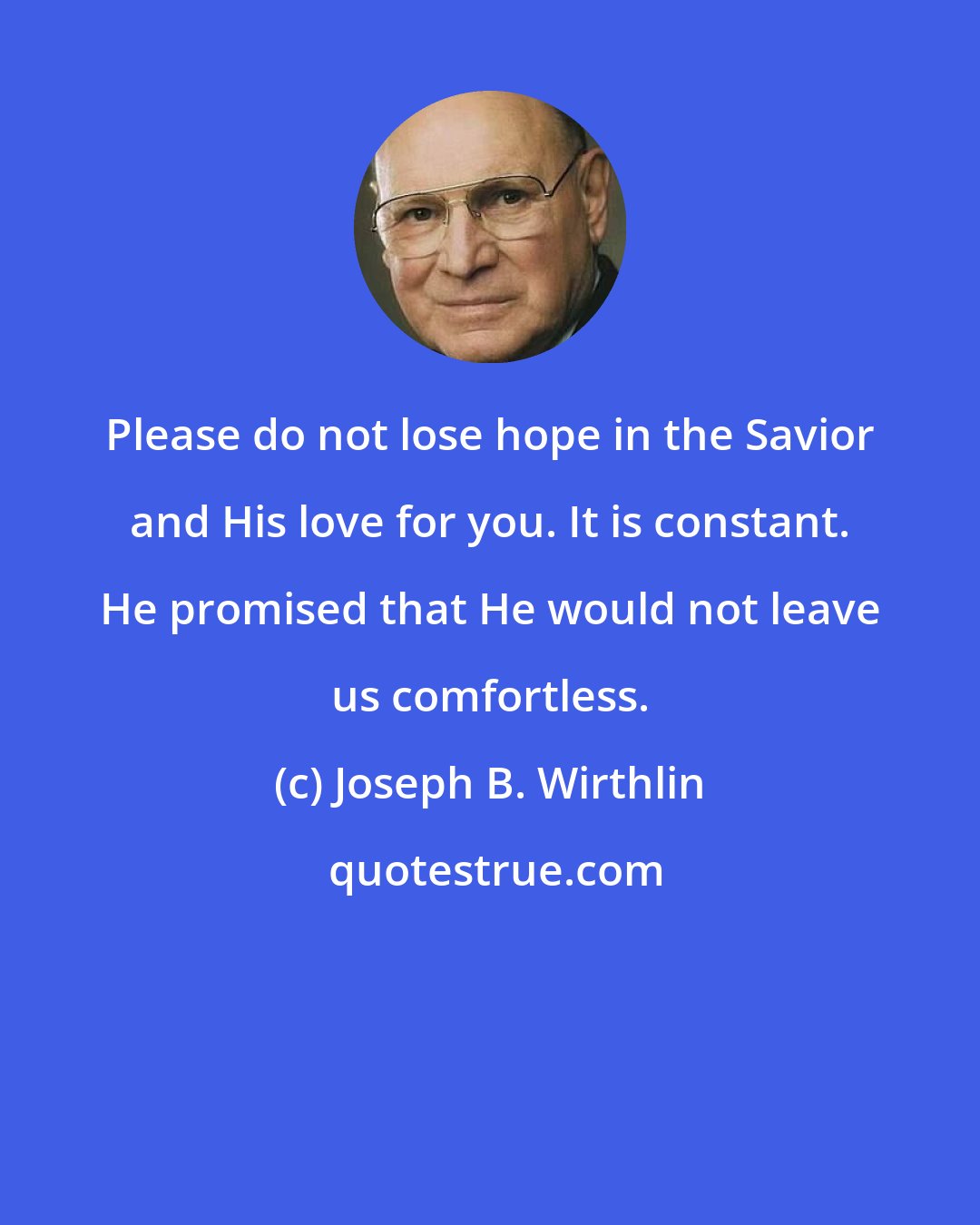 Joseph B. Wirthlin: Please do not lose hope in the Savior and His love for you. It is constant. He promised that He would not leave us comfortless.