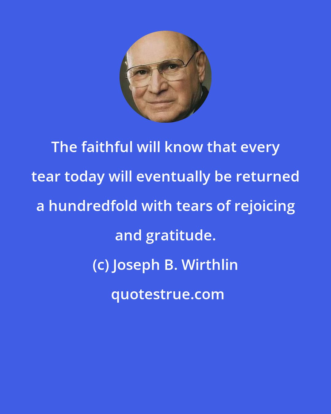 Joseph B. Wirthlin: The faithful will know that every tear today will eventually be returned a hundredfold with tears of rejoicing and gratitude.